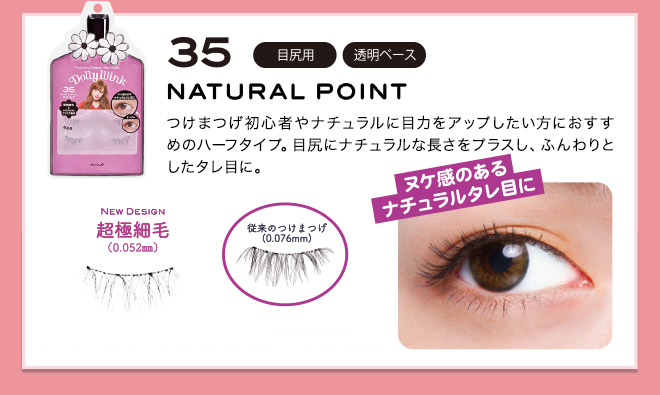 No.35 Half type recommended for those who want to improve their eyes to beginners or natural false eyelash.  Plus a natural length in the corner of the eyes, soft fluffy eyes.