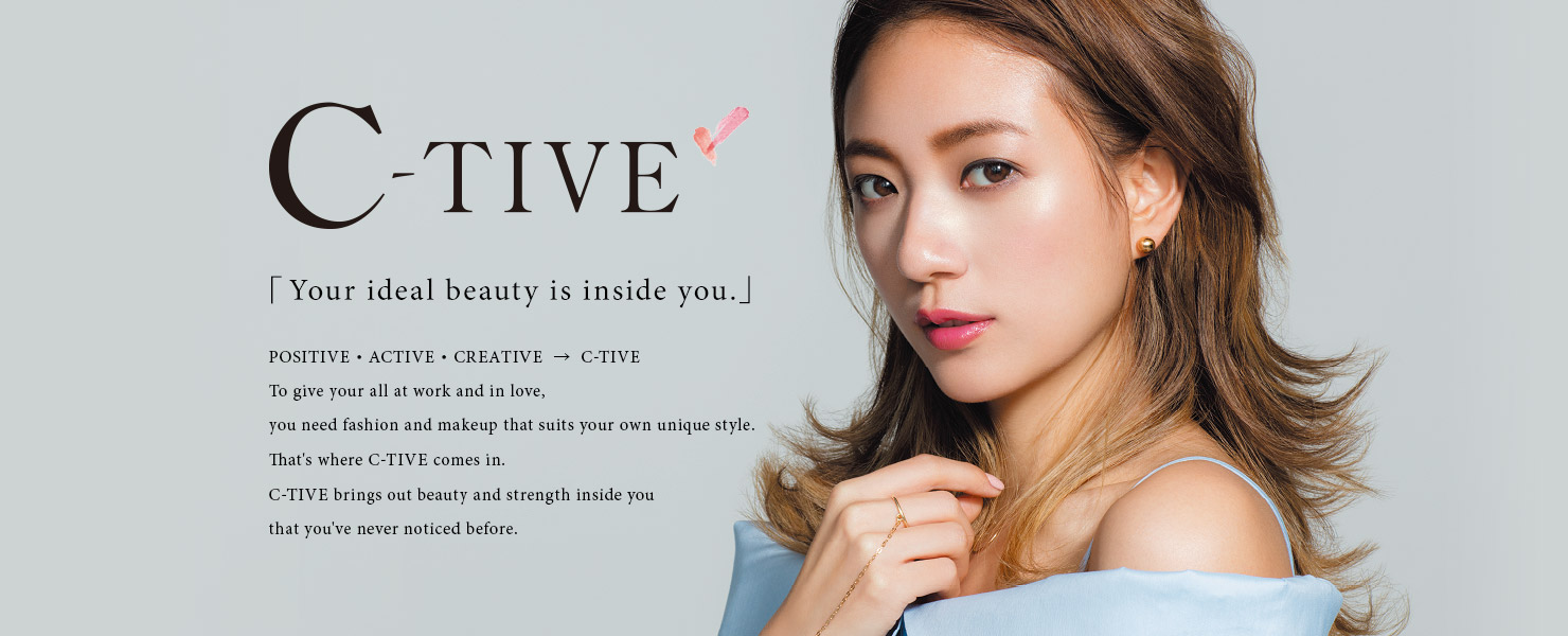 C-TIVE 「Your ideal beauty is inside you.」 POSITIVE・ACTIVE・CREATIVE  →  C-TIVE To give your all at work and in love, you need fashion and makeup that suits your own unique style. That's where C-TIVE comes in. C-TIVE brings out beauty and strength inside you that you've never noticed before.