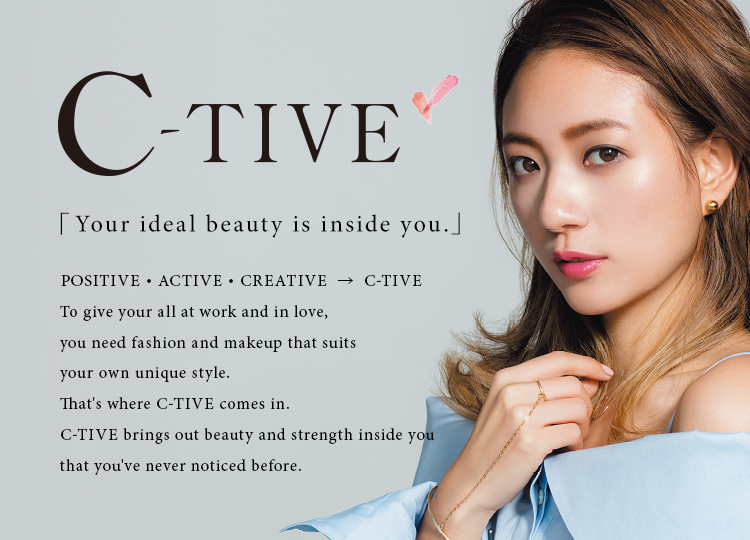 C-TIVE 「Your ideal beauty is inside you.」 POSITIVE・ACTIVE・CREATIVE  →  C-TIVE To give your all at work and in love, you need fashion and makeup that suits your own unique style. That's where C-TIVE comes in. C-TIVE brings out beauty and strength inside you that you've never noticed before.