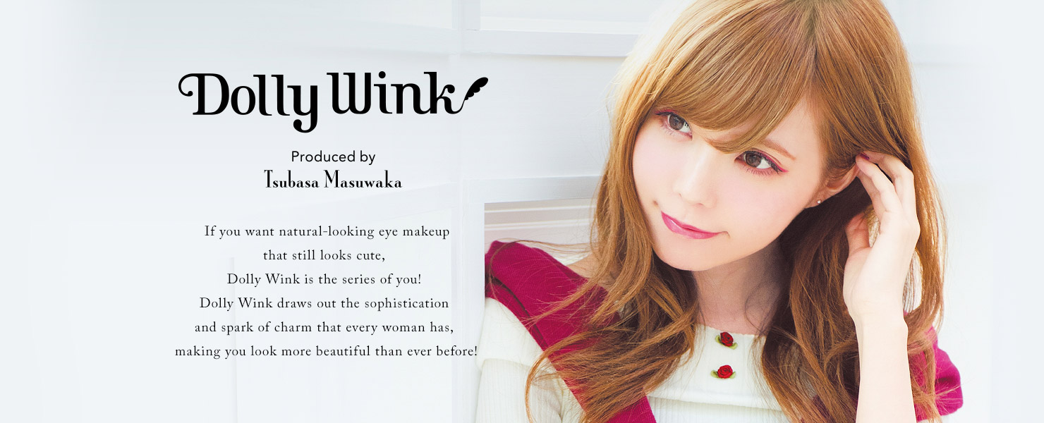 Dolly Wink Produced by Masuwaka Tsubasa If you want natural-looking eye makeup that still looks cute, Dolly Wink is the series of you! Dolly Wink draws out the sophistication and spark of charm that every woman has, making you look more beautiful than ever before!