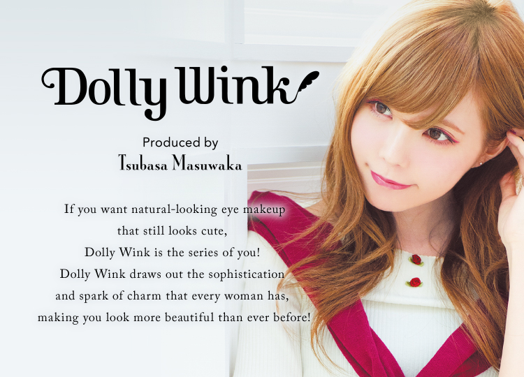 Dolly Wink Produced by Masuwaka Tsubasa If you want natural-looking eye makeup that still looks cute, Dolly Wink is the series of you! Dolly Wink draws out the sophistication and spark of charm that every woman has, making you look more beautiful than ever before!
