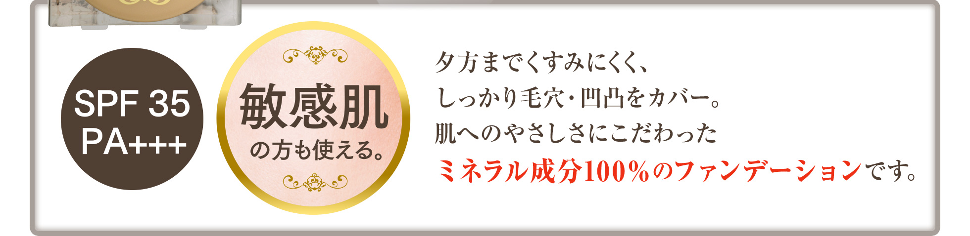 夕方までくすみにくく、しっかり毛穴・凹凸をカバー。肌へのやさしさにこだわったミネラル成分100％のファンデーションです。