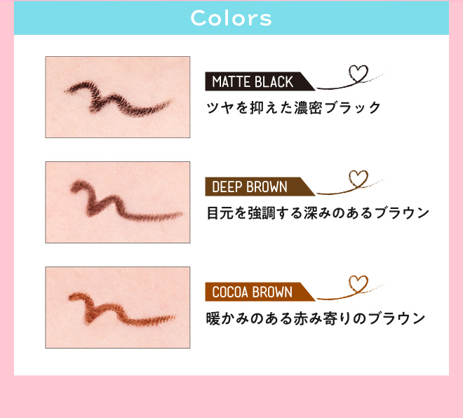 Colors MATTE BLACK ツヤを抑えた濃密ブラック DEEP BROWN 目元を強調する深みのあるブラウン COCOA BROWN 暖かみのある赤み寄りのブラウン