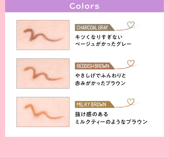 Colors CHARCOAL GRAY キツくなりすぎないベージュがかったグレー REDDISH BROWN やさしげでふんわりと赤みがかったブラウン MILKY BROWN 抜け感のあるミルクティーのようなブラウン