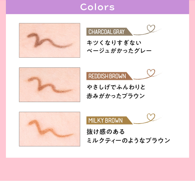 Colors CHARCOAL GRAY キツくなりすぎないベージュがかったグレー REDDISH BROWN やさしげでふんわりと赤みがかったブラウン MILKY BROWN 抜け感のあるミルクティーのようなブラウン